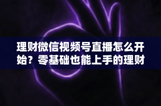 理财微信视频号直播怎么开始?零基础也能上手的理财直播全流程实战指南 理财微信视频号直播怎么开始?零基础也能上手的理财直播全流程实战指南