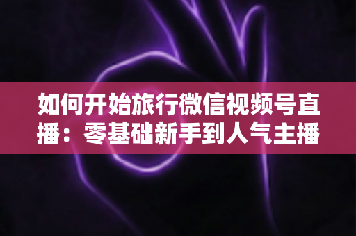 如何开始旅行微信视频号直播：零基础新手到人气主播的完整实战指南
