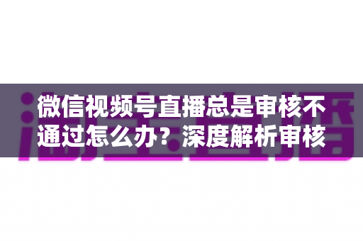微信视频号直播总是审核不通过怎么办?深度解析审核失败原因与快速过审实战指南 微信视频号直播总是审核不通过怎么办?深度解析审核失败原因与快速过审实战指南