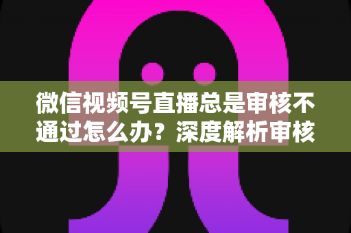 微信视频号直播总是审核不通过怎么办？深度解析审核失败原因与快速过审实战指南