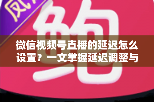 微信视频号直播的延迟怎么设置?一文掌握延迟调整与直播优化全攻略 微信视频号直播的延迟怎么设置?一文掌握延迟调整与直播优化全攻略