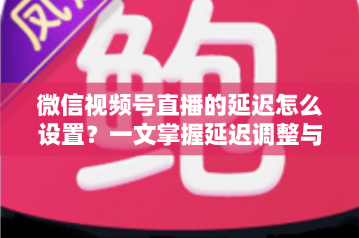 微信视频号直播的延迟怎么设置？一文掌握延迟调整与直播优化全攻略
