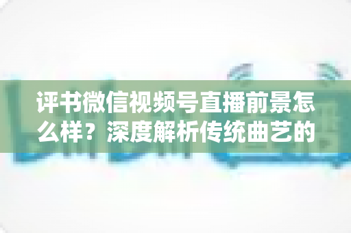评书微信视频号直播前景怎么样?深度解析传统曲艺的数字化转型新机遇 评书微信视频号直播前景怎么样?深度解析传统曲艺的数字化转型新机遇