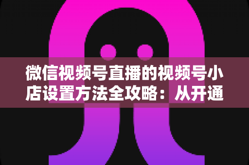 微信视频号直播的视频号小店设置方法全攻略:从开通到挂货一键打通高转化带货路径 微信视频号直播的视频号小店设置方法全攻略:从开通到挂货一键打通高转化带货路径