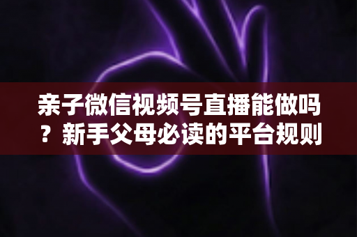 亲子微信视频号直播能做吗？新手父母必读的平台规则、选题方向与变现全攻略