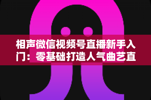 相声微信视频号直播新手入门：零基础打造人气曲艺直播间的完整攻略