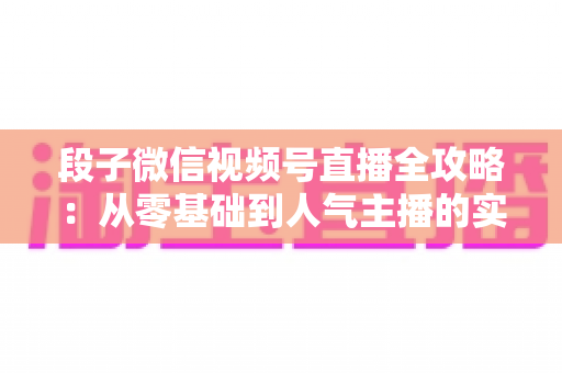 段子微信视频号直播全攻略:从零基础到人气主播的实战指南 段子微信视频号直播全攻略:从零基础到人气主播的实战指南