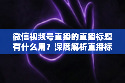 微信视频号直播的直播标题有什么用?深度解析直播标题背后的流量密码与营销价值 微信视频号直播的直播标题有什么用?深度解析直播标题背后的流量密码与营销价值