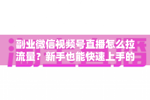 副业微信视频号直播怎么拉流量？新手也能快速上手的实战涨粉指南