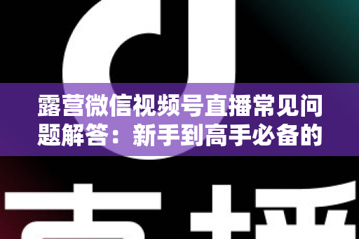 露营微信视频号直播常见问题解答:新手到高手必备的实战指南 露营微信视频号直播常见问题解答:新手到高手必备的实战指南