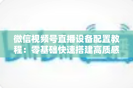微信视频号直播设备配置教程：零基础快速搭建高质感直播间的完整装备指南