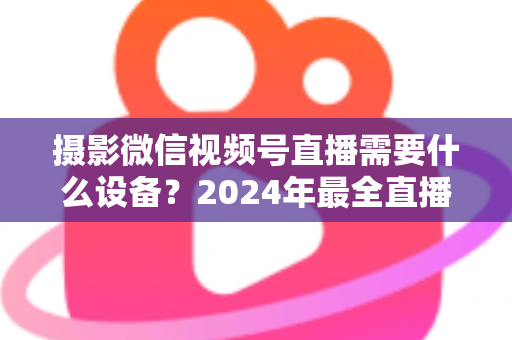 摄影微信视频号直播需要什么设备?2024年最全直播装备清单与选购避坑指南 摄影微信视频号直播需要什么设备?2024年最全直播装备清单与选购避坑指南