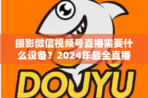 摄影微信视频号直播需要什么设备?2024年最全直播装备清单与选购避坑指南 摄影微信视频号直播需要什么设备?2024年最全直播装备清单与选购避坑指南