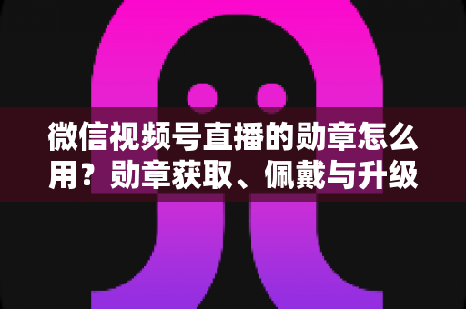 微信视频号直播的勋章怎么用?勋章获取、佩戴与升级玩法一站式全攻略 微信视频号直播的勋章怎么用?勋章获取、佩戴与升级玩法一站式全攻略