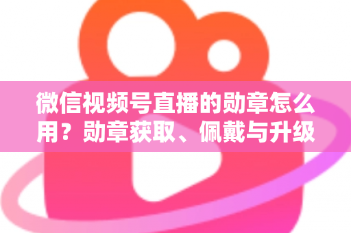 微信视频号直播的勋章怎么用?勋章获取、佩戴与升级玩法一站式全攻略 微信视频号直播的勋章怎么用?勋章获取、佩戴与升级玩法一站式全攻略