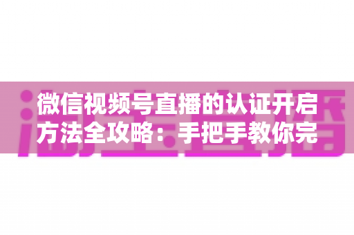 微信视频号直播的认证开启方法全攻略：手把手教你完成认证，解锁直播权限与流量红利