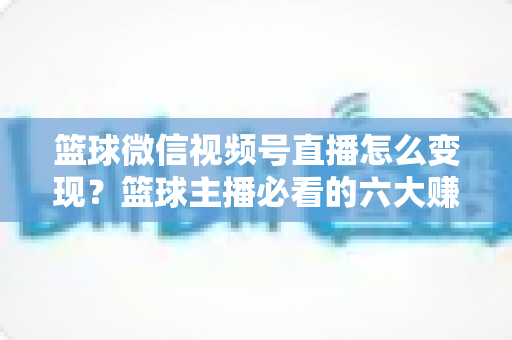 篮球微信视频号直播怎么变现?篮球主播必看的六大赚钱途径与实操指南 篮球微信视频号直播怎么变现?篮球主播必看的六大赚钱途径与实操指南
