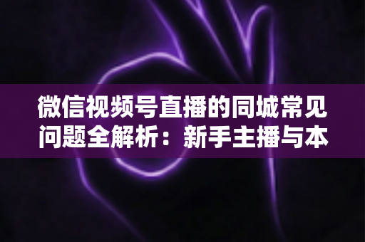 微信视频号直播的同城常见问题全解析：新手主播与本地商家必读的实战指南