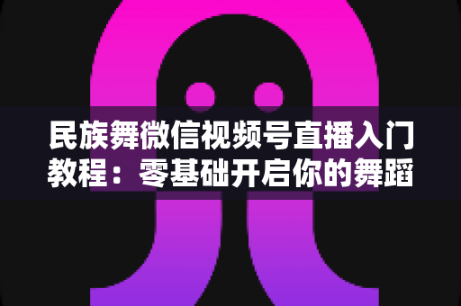 民族舞微信视频号直播入门教程：零基础开启你的舞蹈直播间，从开播到涨粉全流程详解