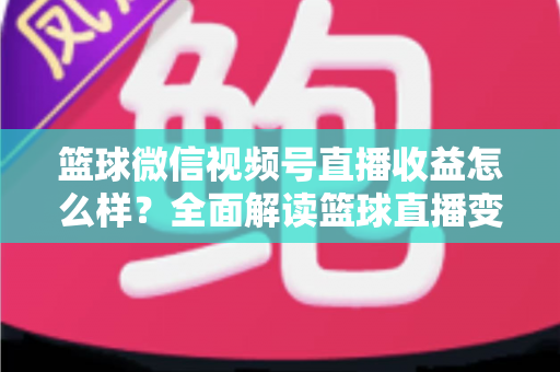 篮球微信视频号直播收益怎么样?全面解读篮球直播变现渠道与真实收入水平 篮球微信视频号直播收益怎么样?全面解读篮球直播变现渠道与真实收入水平