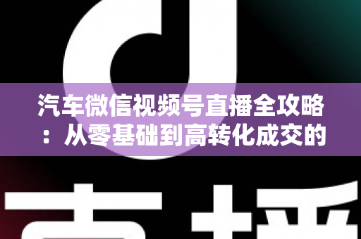 汽车微信视频号直播全攻略:从零基础到高转化成交的实战指南 汽车微信视频号直播全攻略:从零基础到高转化成交的实战指南