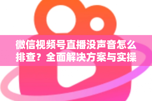 微信视频号直播没声音怎么排查?全面解决方案与实操指南一文读懂 微信视频号直播没声音怎么排查?全面解决方案与实操指南一文读懂