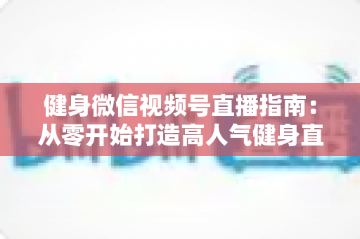 健身微信视频号直播指南：从零开始打造高人气健身直播间的完整实战攻略