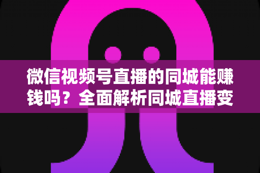微信视频号直播的同城能赚钱吗？全面解析同城直播变现方法与实操技巧