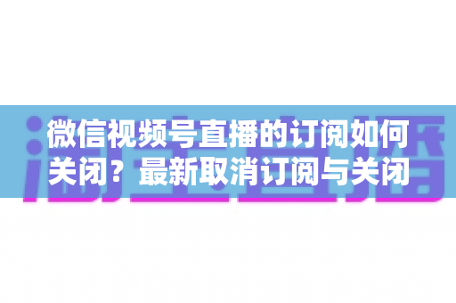 微信视频号直播的订阅如何关闭?最新取消订阅与关闭提醒通知的完整操作指南 微信视频号直播的订阅如何关闭?最新取消订阅与关闭提醒通知的完整操作指南