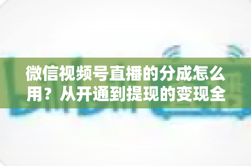 微信视频号直播的分成怎么用?从开通到提现的变现全攻略 微信视频号直播的分成怎么用?从开通到提现的变现全攻略