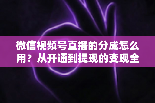微信视频号直播的分成怎么用?从开通到提现的变现全攻略 微信视频号直播的分成怎么用?从开通到提现的变现全攻略