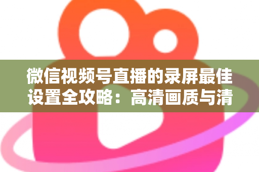 微信视频号直播的录屏最佳设置全攻略:高清画质与清晰声音一步到位 微信视频号直播的录屏最佳设置全攻略:高清画质与清晰声音一步到位