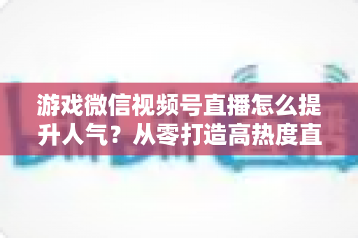 游戏微信视频号直播怎么提升人气?从零打造高热度直播间的完整攻略 游戏微信视频号直播怎么提升人气?从零打造高热度直播间的完整攻略