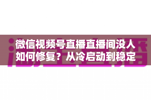 微信视频号直播直播间没人如何修复？从冷启动到稳定涨人的全方位修复指南
