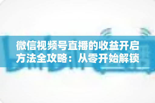 微信视频号直播的收益开启方法全攻略：从零开始解锁直播变现新机遇