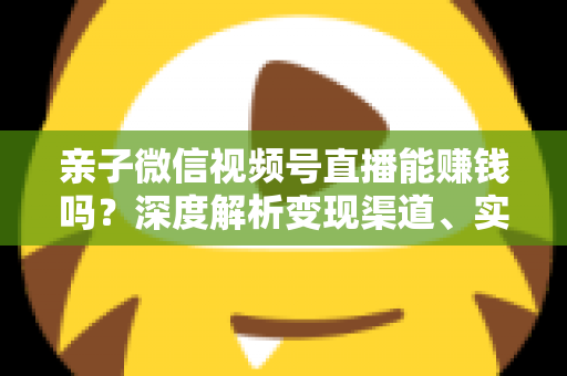 亲子微信视频号直播能赚钱吗?深度解析变现渠道、实操步骤与合规指南 亲子微信视频号直播能赚钱吗?深度解析变现渠道、实操步骤与合规指南