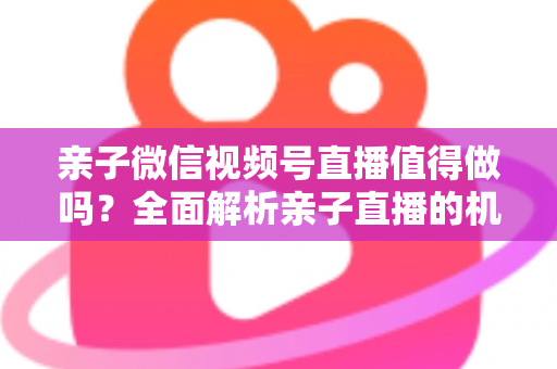 亲子微信视频号直播值得做吗？全面解析亲子直播的机遇、挑战与实操指南