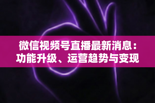 微信视频号直播最新消息：功能升级、运营趋势与变现机遇全解析