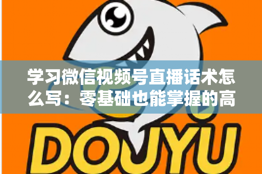 学习微信视频号直播话术怎么写：零基础也能掌握的高转化直播话术实战指南