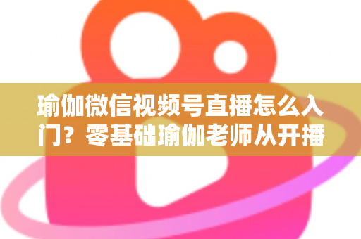 瑜伽微信视频号直播怎么入门?零基础瑜伽老师从开播到涨粉的完整实战指南 瑜伽微信视频号直播怎么入门?零基础瑜伽老师从开播到涨粉的完整实战指南