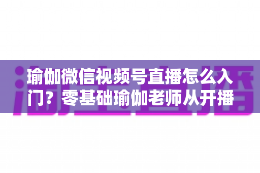 瑜伽微信视频号直播怎么入门?零基础瑜伽老师从开播到涨粉的完整实战指南 瑜伽微信视频号直播怎么入门?零基础瑜伽老师从开播到涨粉的完整实战指南