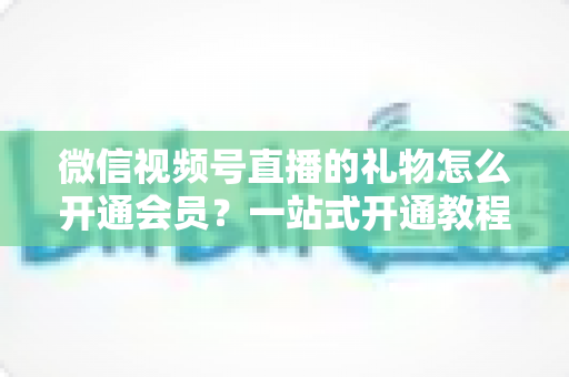 微信视频号直播的礼物怎么开通会员?一站式开通教程与收益规则全解析 微信视频号直播的礼物怎么开通会员?一站式开通教程与收益规则全解析