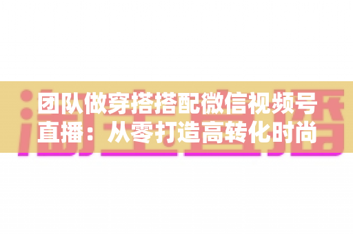 团队做穿搭搭配微信视频号直播：从零打造高转化时尚直播间的全流程实战指南