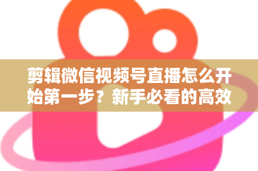 剪辑微信视频号直播怎么开始第一步?新手必看的高效剪辑入门指南与实操技巧 剪辑微信视频号直播怎么开始第一步?新手必看的高效剪辑入门指南与实操技巧