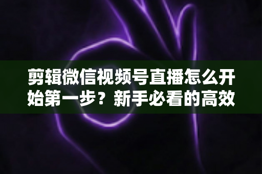 剪辑微信视频号直播怎么开始第一步？新手必看的高效剪辑入门指南与实操技巧