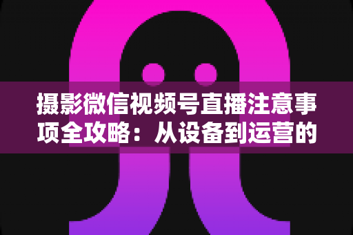 摄影微信视频号直播注意事项全攻略：从设备到运营的实战避坑指南