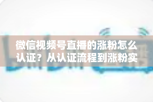 微信视频号直播的涨粉怎么认证?从认证流程到涨粉实战的完整指南 微信视频号直播的涨粉怎么认证?从认证流程到涨粉实战的完整指南