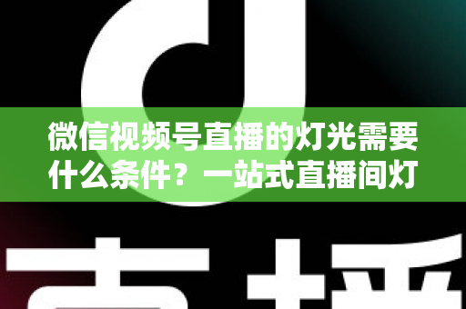 微信视频号直播的灯光需要什么条件？一站式直播间灯光布置全指南