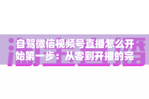 自驾微信视频号直播怎么开始第一步：从零到开播的完整新手指南