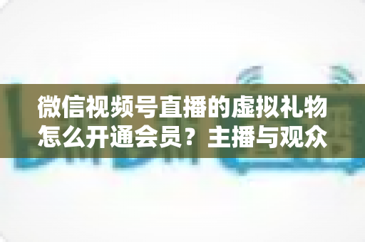 微信视频号直播的虚拟礼物怎么开通会员？主播与观众双端超详细实操攻略